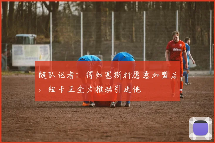 随队记者：得知塞斯科愿意加盟后，纽卡正全力推动引进他